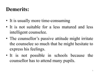Demerits:
• It is usually more time-consuming
• It is not suitable for a less matured and less
intelligent counselee.
• The counsellor’s passive attitude might irritate
the counselee so much that he might hesitate to
express his feelings.
• It is not possible in schools because the
counsellor has to attend many pupils.
9
 