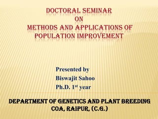 DOCTORAL SEMINAR
ON
METHODS AND APPLICATIONS OF
POPULATION IMPROVEMENT
Presented by
Biswajit Sahoo
Ph.D. 1st year
DEPARTMENT OF GENETICS AND PLANT BREEDING
COA, RAIPUR, (C.G.)
 
