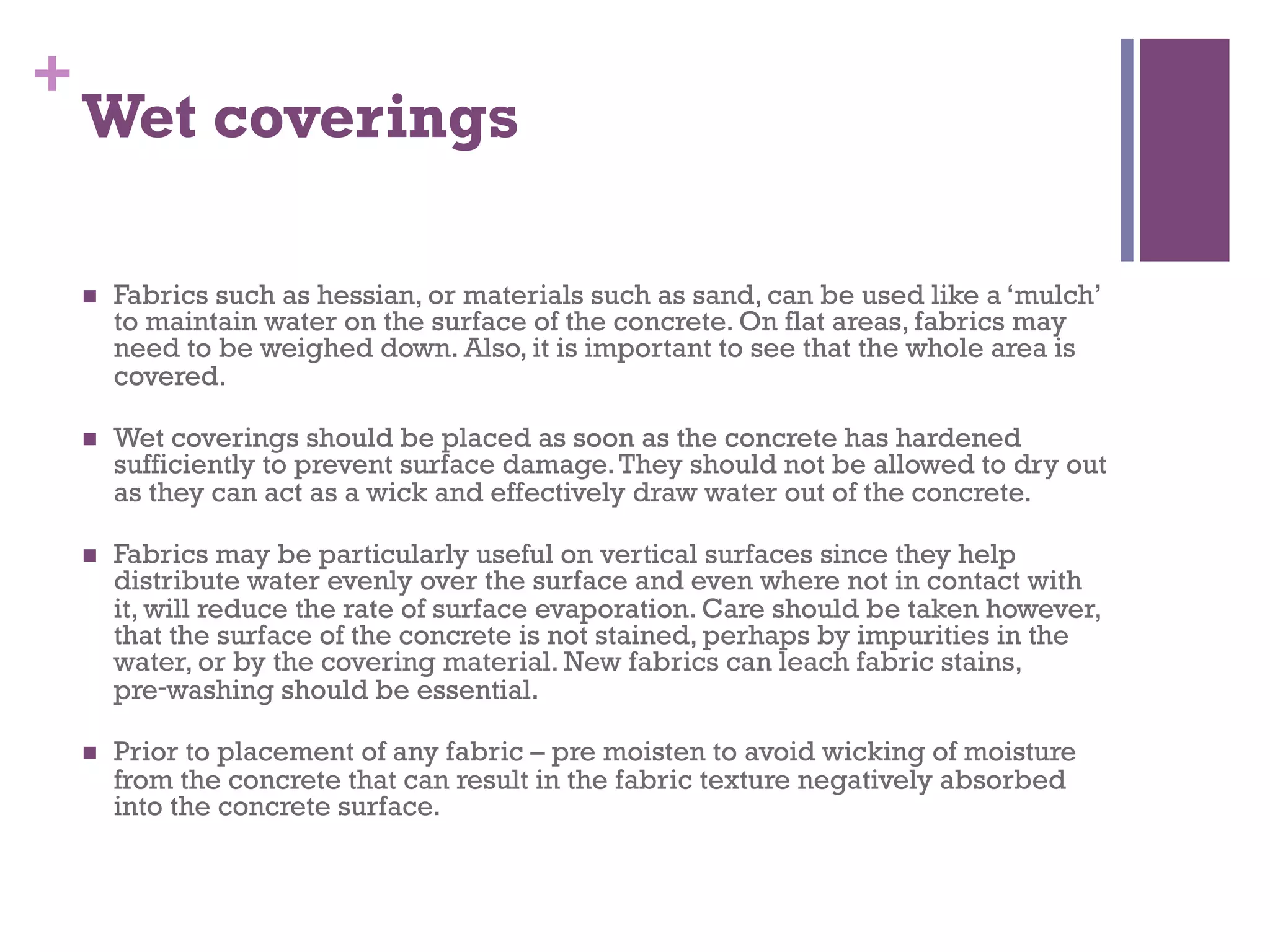 +
Wet coverings
  Fabrics such as hessian, or materials such as sand, can be used like a ‘mulch’
to maintain water on the surface of the concrete. On flat areas, fabrics may
need to be weighed down. Also, it is important to see that the whole area is
covered.
  Wet coverings should be placed as soon as the concrete has hardened
sufficiently to prevent surface damage.They should not be allowed to dry out
as they can act as a wick and effectively draw water out of the concrete.
  Fabrics may be particularly useful on vertical surfaces since they help
distribute water evenly over the surface and even where not in contact with
it, will reduce the rate of surface evaporation. Care should be taken however,
that the surface of the concrete is not stained, perhaps by impurities in the
water, or by the covering material. New fabrics can leach fabric stains,
pre‑washing should be essential.
  Prior to placement of any fabric – pre moisten to avoid wicking of moisture
from the concrete that can result in the fabric texture negatively absorbed
into the concrete surface.
 