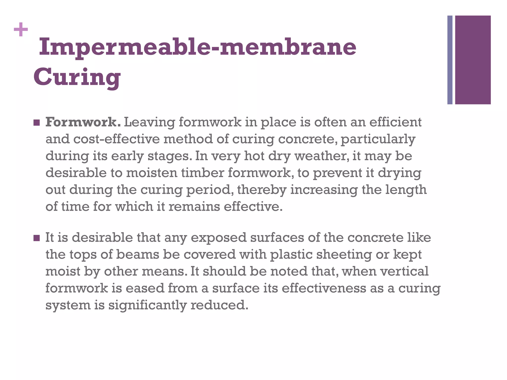 +
 Impermeable-membrane
Curing
  Formwork. Leaving formwork in place is often an efficient
and cost-effective method of curing concrete, particularly
during its early stages. In very hot dry weather, it may be
desirable to moisten timber formwork, to prevent it drying
out during the curing period, thereby increasing the length
of time for which it remains effective.
  It is desirable that any exposed surfaces of the concrete like
the tops of beams be covered with plastic sheeting or kept
moist by other means. It should be noted that, when vertical
formwork is eased from a surface its effectiveness as a curing
system is significantly reduced.
 