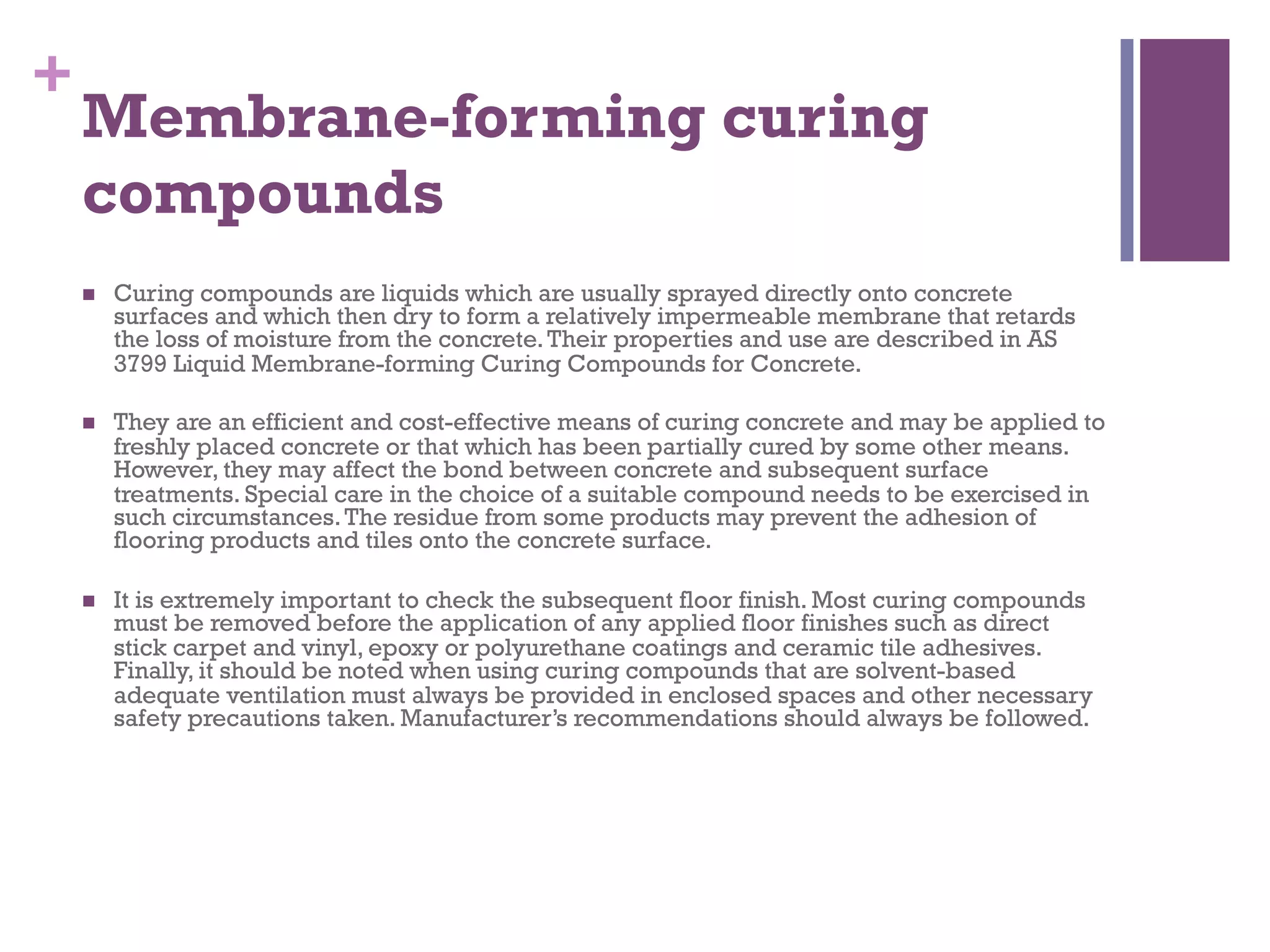 +
Membrane-forming curing
compounds
  Curing compounds are liquids which are usually sprayed directly onto concrete
surfaces and which then dry to form a relatively impermeable membrane that retards
the loss of moisture from the concrete.Their properties and use are described in AS
3799 Liquid Membrane-forming Curing Compounds for Concrete.
  They are an efficient and cost-effective means of curing concrete and may be applied to
freshly placed concrete or that which has been partially cured by some other means.
However, they may affect the bond between concrete and subsequent surface
treatments. Special care in the choice of a suitable compound needs to be exercised in
such circumstances.The residue from some products may prevent the adhesion of
flooring products and tiles onto the concrete surface.
  It is extremely important to check the subsequent floor finish. Most curing compounds
must be removed before the application of any applied floor finishes such as direct
stick carpet and vinyl, epoxy or polyurethane coatings and ceramic tile adhesives.
Finally, it should be noted when using curing compounds that are solvent-based
adequate ventilation must always be provided in enclosed spaces and other necessary
safety precautions taken. Manufacturer’s recommendations should always be followed.
 