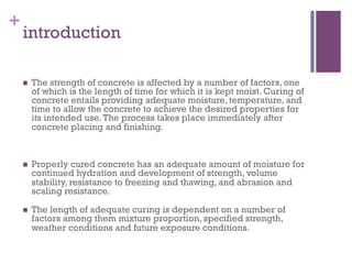 +
introduction
  The strength of concrete is affected by a number of factors, one
of which is the length of time for which it is kept moist. Curing of
concrete entails providing adequate moisture, temperature, and
time to allow the concrete to achieve the desired properties for
its intended use.The process takes place immediately after
concrete placing and finishing.
  Properly cured concrete has an adequate amount of moisture for
continued hydration and development of strength, volume
stability, resistance to freezing and thawing, and abrasion and
scaling resistance.
  The length of adequate curing is dependent on a number of
factors among them mixture proportion, specified strength,
weather conditions and future exposure conditions.
 