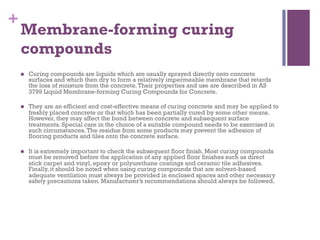 +
Membrane-forming curing
compounds
  Curing compounds are liquids which are usually sprayed directly onto concrete
surfaces and which then dry to form a relatively impermeable membrane that retards
the loss of moisture from the concrete.Their properties and use are described in AS
3799 Liquid Membrane-forming Curing Compounds for Concrete.
  They are an efficient and cost-effective means of curing concrete and may be applied to
freshly placed concrete or that which has been partially cured by some other means.
However, they may affect the bond between concrete and subsequent surface
treatments. Special care in the choice of a suitable compound needs to be exercised in
such circumstances.The residue from some products may prevent the adhesion of
flooring products and tiles onto the concrete surface.
  It is extremely important to check the subsequent floor finish. Most curing compounds
must be removed before the application of any applied floor finishes such as direct
stick carpet and vinyl, epoxy or polyurethane coatings and ceramic tile adhesives.
Finally, it should be noted when using curing compounds that are solvent-based
adequate ventilation must always be provided in enclosed spaces and other necessary
safety precautions taken. Manufacturer’s recommendations should always be followed.
 