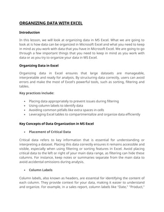 ORGANIZING DATA WITH EXCEL
Introduction
In this lesson, we will look at organizing data in MS Excel. What we are going to
look at is how data can be organized in Microsoft Excel and what you need to keep
in mind as you work with data that you have in Microsoft Excel. We are going to go
through a few important things that you need to keep in mind as you work with
data or as you try to organize your data in MS Excel.
Organizing Data in Excel
Organizing data in Excel ensures that large datasets are manageable,
interpretable and ready for analysis. By structuring data correctly, users can avoid
errors and make the most of Excel's powerful tools, such as sorting, filtering and
tables.
Key practices include:
 Placing data appropriately to prevent issues during filtering
 Using column labels to identify data
 Avoiding common pitfalls like extra spaces in cells
 Leveraging Excel tables to compartmentalize and organize data efficiently
Key Concepts of Data Organization in MS Excel
 Placement of Critical Data
Critical data refers to key information that is essential for understanding or
interpreting a dataset. Placing this data correctly ensures it remains accessible and
visible, especially when using filtering or sorting features in Excel. Avoid placing
critical data to the left or right of your main data range, as filtering can hide these
columns. For instance, keep notes or summaries separate from the main data to
avoid accidental omissions during analysis.
 Column Labels
Column labels, also known as headers, are essential for identifying the content of
each column. They provide context for your data, making it easier to understand
and organize. For example, in a sales report, column labels like "Date," "Product,"
 