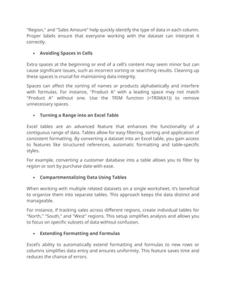 "Region," and "Sales Amount" help quickly identify the type of data in each column.
Proper labels ensure that everyone working with the dataset can interpret it
correctly.
 Avoiding Spaces in Cells
Extra spaces at the beginning or end of a cell's content may seem minor but can
cause significant issues, such as incorrect sorting or searching results. Cleaning up
these spaces is crucial for maintaining data integrity.
Spaces can affect the sorting of names or products alphabetically and interfere
with formulas. For instance, "Product A" with a leading space may not match
"Product A" without one. Use the TRIM function (=TRIM(A1)) to remove
unnecessary spaces.
 Turning a Range into an Excel Table
Excel tables are an advanced feature that enhances the functionality of a
contiguous range of data. Tables allow for easy filtering, sorting and application of
consistent formatting. By converting a dataset into an Excel table, you gain access
to features like structured references, automatic formatting and table-specific
styles.
For example, converting a customer database into a table allows you to filter by
region or sort by purchase date with ease.
 Compartmentalizing Data Using Tables
When working with multiple related datasets on a single worksheet, it’s beneficial
to organize them into separate tables. This approach keeps the data distinct and
manageable.
For instance, if tracking sales across different regions, create individual tables for
"North," "South," and "West" regions. This setup simplifies analysis and allows you
to focus on specific subsets of data without confusion.
 Extending Formatting and Formulas
Excel’s ability to automatically extend formatting and formulas to new rows or
columns simplifies data entry and ensures uniformity. This feature saves time and
reduces the chance of errors.
 