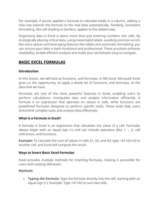 For example, if you’ve applied a formula to calculate totals in a column, adding a
new row extends the formula to the new data automatically. Similarly, consistent
formatting, like cell shading or borders, applies to the added rows.
Organizing data in Excel is about more than just entering numbers into cells. By
strategically placing critical data, using meaningful labels, avoiding common errors
like extra spaces and leveraging features like tables and automatic formatting, you
can ensure your data is both functional and professional. These practices enhance
readability, enable efficient analysis and make your worksheets easy to navigate.
BASIC EXCEL FORMULAS
Introduction
In this lesson, we will look at functions, and formulas, in MS Excel. Microsoft Excel
gives us the opportunity, to apply a whole lot of functions, and formulas, to the
data that we have.
Formulas are one of the most powerful features in Excel, enabling users to
perform calculations, manipulate data and analyze information efficiently. A
formula is an expression that operates on values in cells, while functions are
predefined formulas designed to perform specific tasks. These tools help users
streamline complex tasks and analyze data effectively.
What is a Formula in Excel?
A formula in Excel is an expression that calculates the value of a cell. Formulas
always begin with an equal sign (=) and can include operators (like +, -, /), cell
references, and functions.
Example: To calculate the sum of values in cells A1, A2, and A3, type =A1+A2+A3 in
another cell, and Excel will compute the result.
Ways to Insert Basic Excel Formulas
Excel provides multiple methods for inserting formulas, making it accessible for
users with varying skill levels.
Methods:
 Typing the Formula: Type the formula directly into the cell, starting with an
equal sign (=). Example: Type =A1+A2 to sum two cells.
 