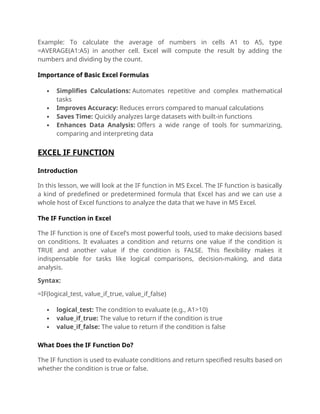 Example: To calculate the average of numbers in cells A1 to A5, type
=AVERAGE(A1:A5) in another cell. Excel will compute the result by adding the
numbers and dividing by the count.
Importance of Basic Excel Formulas
 Simplifies Calculations: Automates repetitive and complex mathematical
tasks
 Improves Accuracy: Reduces errors compared to manual calculations
 Saves Time: Quickly analyzes large datasets with built-in functions
 Enhances Data Analysis: Offers a wide range of tools for summarizing,
comparing and interpreting data
EXCEL IF FUNCTION
Introduction
In this lesson, we will look at the IF function in MS Excel. The IF function is basically
a kind of predefined or predetermined formula that Excel has and we can use a
whole host of Excel functions to analyze the data that we have in MS Excel.
The IF Function in Excel
The IF function is one of Excel’s most powerful tools, used to make decisions based
on conditions. It evaluates a condition and returns one value if the condition is
TRUE and another value if the condition is FALSE. This flexibility makes it
indispensable for tasks like logical comparisons, decision-making, and data
analysis.
Syntax:
=IF(logical_test, value_if_true, value_if_false)
 logical_test: The condition to evaluate (e.g., A1>10)
 value_if_true: The value to return if the condition is true
 value_if_false: The value to return if the condition is false
What Does the IF Function Do?
The IF function is used to evaluate conditions and return specified results based on
whether the condition is true or false.
 