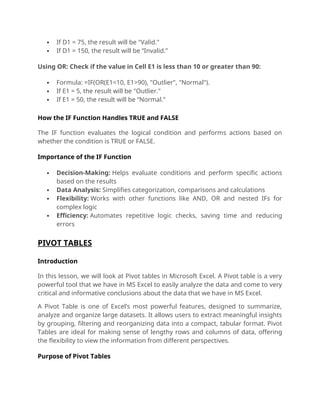  If D1 = 75, the result will be "Valid."
 If D1 = 150, the result will be “Invalid.”
Using OR: Check if the value in Cell E1 is less than 10 or greater than 90:
 Formula: =IF(OR(E1<10, E1>90), "Outlier", "Normal").
 If E1 = 5, the result will be "Outlier."
 If E1 = 50, the result will be “Normal.”
How the IF Function Handles TRUE and FALSE
The IF function evaluates the logical condition and performs actions based on
whether the condition is TRUE or FALSE.
Importance of the IF Function
 Decision-Making: Helps evaluate conditions and perform specific actions
based on the results
 Data Analysis: Simplifies categorization, comparisons and calculations
 Flexibility: Works with other functions like AND, OR and nested IFs for
complex logic
 Efficiency: Automates repetitive logic checks, saving time and reducing
errors
PIVOT TABLES
Introduction
In this lesson, we will look at Pivot tables in Microsoft Excel. A Pivot table is a very
powerful tool that we have in MS Excel to easily analyze the data and come to very
critical and informative conclusions about the data that we have in MS Excel.
A Pivot Table is one of Excel’s most powerful features, designed to summarize,
analyze and organize large datasets. It allows users to extract meaningful insights
by grouping, filtering and reorganizing data into a compact, tabular format. Pivot
Tables are ideal for making sense of lengthy rows and columns of data, offering
the flexibility to view the information from different perspectives.
Purpose of Pivot Tables
 