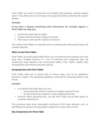 Pivot Tables are used to summarize and simplify large datasets, making analysis
easier. They allow users to rearrange and group data without altering the original
dataset.
Example:
If you have a dataset containing sales information for multiple regions, a
Pivot Table can help you:
 Summarize total sales by region
 Analyze sales by product category or period
 Filter data to view specific regions or products
This makes Pivot Tables an essential tool for professionals working with large and
complex datasets.
When to Use Pivot Tables
Pivot Tables are particularly helpful when you are working with datasets that have
long rows, multiple columns or a mix of numerical and categorical data. By
condensing large datasets into summarized tables, Pivot Tables simplify data
interpretation and enhance decision-making.
Grouping Data with Pivot Tables
Pivot Tables allow you to group data in various ways, such as by categories,
periods or regions. This grouping capability is essential for analyzing patterns and
trends.
Example:
 In a dataset with sales data, you can:
o Group dates by month or quarter to analyze seasonal trends
o Group products by category to view category-level sales
 Formula: When grouping data, use the Pivot Table Group Field option to
combine related items.
This grouping helps draw meaningful conclusions from large datasets, such as
identifying the top-performing product categories or peak sales months.
Key Components of a Pivot Table
 