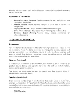 Pivoting helps uncover trends and insights that may not be immediately apparent
in the raw dataset.
Importance of Pivot Tables
 Summarizes Large Datasets: Condenses extensive rows and columns into
meaningful summaries
 Flexible Analysis: Enables dynamic reorganization of data to suit various
perspectives
 Highlights Patterns: Groups data to identify trends and insights
 Saves Time: Automates the process of summarizing and analyzing data
 Enhances Decision-Making: Provides clear, concise summaries for
informed decisions
TEXT FUNCTIONS IN EXCEL
Introduction
Text functions in Excel are essential tools for working with strings—blocks of text
or characters. These functions allow you to manipulate, extract, replace and
analyze text within your worksheets, making it easier to clean, organize and
process textual data. Common scenarios include formatting names, analyzing
addresses, or preparing data for reports.
What is a Text String?
A text string in Excel refers to blocks of text, such as names, email addresses, or
product details. Strings are typically stored in cells and can include letters,
numbers and special characters.
Text strings are fundamental for tasks like categorizing data, creating labels, or
performing text-based analyses.
Text Functions in Excel
Excel provides a wide range of text functions that enable users to manipulate,
analyze, and clean text strings effectively. These functions are invaluable for tasks
such as formatting names, extracting specific characters, replacing unwanted text,
and analyzing string content.
 RIGHT Function
 
