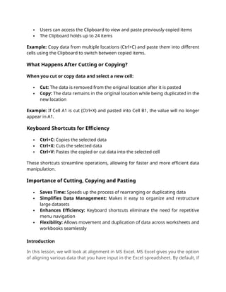  Users can access the Clipboard to view and paste previously copied items
 The Clipboard holds up to 24 items
Example: Copy data from multiple locations (Ctrl+C) and paste them into different
cells using the Clipboard to switch between copied items.
What Happens After Cutting or Copying?
When you cut or copy data and select a new cell:
 Cut: The data is removed from the original location after it is pasted
 Copy: The data remains in the original location while being duplicated in the
new location
Example: If Cell A1 is cut (Ctrl+X) and pasted into Cell B1, the value will no longer
appear in A1.
Keyboard Shortcuts for Efficiency
 Ctrl+C: Copies the selected data
 Ctrl+X: Cuts the selected data
 Ctrl+V: Pastes the copied or cut data into the selected cell
These shortcuts streamline operations, allowing for faster and more efficient data
manipulation.
Importance of Cutting, Copying and Pasting
 Saves Time: Speeds up the process of rearranging or duplicating data
 Simplifies Data Management: Makes it easy to organize and restructure
large datasets
 Enhances Efficiency: Keyboard shortcuts eliminate the need for repetitive
menu navigation
 Flexibility: Allows movement and duplication of data across worksheets and
workbooks seamlessly
Introduction
In this lesson, we will look at alignment in MS Excel. MS Excel gives you the option
of aligning various data that you have input in the Excel spreadsheet. By default, if
 