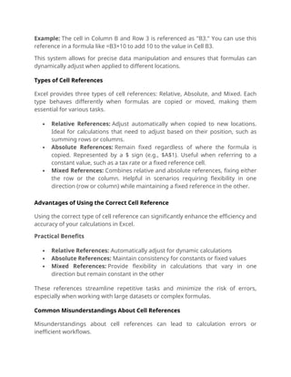 Example: The cell in Column B and Row 3 is referenced as "B3." You can use this
reference in a formula like =B3+10 to add 10 to the value in Cell B3.
This system allows for precise data manipulation and ensures that formulas can
dynamically adjust when applied to different locations.
Types of Cell References
Excel provides three types of cell references: Relative, Absolute, and Mixed. Each
type behaves differently when formulas are copied or moved, making them
essential for various tasks.
 Relative References: Adjust automatically when copied to new locations.
Ideal for calculations that need to adjust based on their position, such as
summing rows or columns.
 Absolute References: Remain fixed regardless of where the formula is
copied. Represented by a $ sign (e.g., $A$1). Useful when referring to a
constant value, such as a tax rate or a fixed reference cell.
 Mixed References: Combines relative and absolute references, fixing either
the row or the column. Helpful in scenarios requiring flexibility in one
direction (row or column) while maintaining a fixed reference in the other.
Advantages of Using the Correct Cell Reference
Using the correct type of cell reference can significantly enhance the efficiency and
accuracy of your calculations in Excel.
Practical Benefits
 Relative References: Automatically adjust for dynamic calculations
 Absolute References: Maintain consistency for constants or fixed values
 Mixed References: Provide flexibility in calculations that vary in one
direction but remain constant in the other
These references streamline repetitive tasks and minimize the risk of errors,
especially when working with large datasets or complex formulas.
Common Misunderstandings About Cell References
Misunderstandings about cell references can lead to calculation errors or
inefficient workflows.
 
