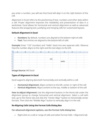 you enter a number, you will see that Excel will align it on the right bottom of the
cell.
Alignment in Excel refers to the positioning of text, numbers and other data within
a cell. Proper alignment improves the readability and presentation of data in a
worksheet. Excel allows for horizontal and vertical alignment as well as advanced
features like wrapping text, justifying and merging cells for customized layouts.
Default Alignment in Excel
 Numbers: By default, numbers are aligned to the bottom-right of cells
 Text: Text entries are aligned to the bottom-left of cells
Example: Enter "123" (number) and "Hello" (text) into two separate cells. Observe
how the number aligns to the right and the text aligns to the left.
Image Source: MS Excel
Types of Alignment in Excel
Excel supports aligning data both horizontally and vertically within a cell.
 Horizontal Alignment: Aligns content to the left, center or right of the cell
 Vertical Alignment: Aligns content to the top, middle or bottom of the cell
How to Adjust Alignment: Use the alignment buttons in the Home tab under the
Alignment group to change horizontal and vertical alignment. Select a cell with
text, go to the Home tab and click the "Center Align" button to horizontally center
the text. Then click the "Middle Align" button to vertically align it in the cell.
Re-Aligning Cells Using the Format Cells Dialog Box
For advanced alignment options, use the Format Cells dialog box:
 Right-click on a cell or range of cells and select Format Cells > Alignment tab
 