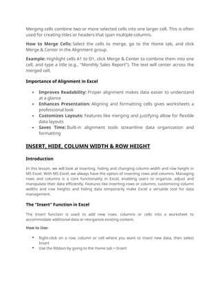 Merging cells combine two or more selected cells into one larger cell. This is often
used for creating titles or headers that span multiple columns.
How to Merge Cells: Select the cells to merge, go to the Home tab, and click
Merge & Center in the Alignment group.
Example: Highlight cells A1 to D1, click Merge & Center to combine them into one
cell, and type a title (e.g., "Monthly Sales Report"). The text will center across the
merged cell.
Importance of Alignment in Excel
 Improves Readability: Proper alignment makes data easier to understand
at a glance
 Enhances Presentation: Aligning and formatting cells gives worksheets a
professional look
 Customizes Layouts: Features like merging and justifying allow for flexible
data layouts
 Saves Time: Built-in alignment tools streamline data organization and
formatting
INSERT, HIDE, COLUMN WIDTH & ROW HEIGHT
Introduction
In this lesson, we will look at inserting, hiding and changing column width and row height in
MS Excel. With MS Excel, we always have the option of inserting rows and columns. Managing
rows and columns is a core functionality in Excel, enabling users to organize, adjust and
manipulate their data efficiently. Features like inserting rows or columns, customizing column
widths and row heights and hiding data temporarily make Excel a versatile tool for data
management.
The "Insert" Function in Excel
The Insert function is used to add new rows, columns or cells into a worksheet to
accommodate additional data or reorganize existing content.
How to Use:
 Right-click on a row, column or cell where you want to insert new data, then select
Insert
 Use the Ribbon by going to the Home tab > Insert
 