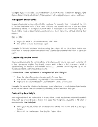 Example: If you need to add a column between Column A (Names) and Column B (Ages), right-
click on Column B and select Insert. A blank column will be added between Names and Ages.
Hiding Rows and Columns
Rows are horizontal sections, identified by numbers. For example, Row 1 refers to all the cells
in the first horizontal strip of the sheet. Columns are vertical sections in the worksheet,
identified by letters. For example, Column A refers to all the cells in the first vertical strip of the
sheet. Hiding rows or columns temporarily removes them from view without deleting their
content.
How to Hide:
 Right-click a row or column header and select Hide
 Use Unhide to make them visible again
Example: If Column C contains sensitive salary data, right-click on the column header and
select Hide to remove it from view temporarily. Use Unhide when the data needs to be visible
again.
Customizing Column Width
Column width refers to the horizontal size of a column, determining how much content a cell
in that column can display. The default column width in Excel is 8.43 characters, which is
approximately the width of the number "00000000". Columns can be adjusted up to 240
characters wide to accommodate larger data.
Column width can be adjusted to fit data perfectly. How to Adjust:
 Drag the edge of the column header until it fits your data
 Use AutoFit by double-clicking the edge of the column header
 Right-click the column header > Column Width > Enter a specific value
Example: If a name like "Christopher Johnson" is not fully visible in a cell, double-click the edge
of the column header to AutoFit the width, ensuring the entire name is displayed.
Customizing Row Height
Row height refers to the vertical size of a row, which can be adjusted to accommodate taller
data, such as wrapped text or larger font sizes. Row height is adjustable to fit taller or
narrower data. How to Adjust:
 Place your mouse pointer on the lower edge of the row header and drag to adjust
height.
 Right-click the row header > Row Height > Enter a value.
 