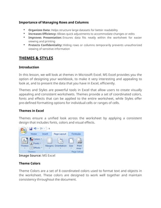 Importance of Managing Rows and Columns
 Organizes Data: Helps structure large datasets for better readability
 Increases Efficiency: Allows quick adjustments to accommodate changes or edits
 Improves Presentation: Ensures data fits neatly within the worksheet for easier
viewing and printing
 Protects Confidentiality: Hiding rows or columns temporarily prevents unauthorized
viewing of sensitive information
THEMES & STYLES
Introduction
In this lesson, we will look at themes in Microsoft Excel. MS Excel provides you the
option of designing your workbook, to make it very interesting and appealing to
look at, and to present the data that you have in Excel, efficiently.
Themes and Styles are powerful tools in Excel that allow users to create visually
appealing and consistent worksheets. Themes provide a set of coordinated colors,
fonts and effects that can be applied to the entire worksheet, while Styles offer
pre-defined formatting options for individual cells or ranges of cells.
Themes in Excel
Themes ensure a unified look across the worksheet by applying a consistent
design that includes fonts, colors and visual effects.
Image Source: MS Excel
Theme Colors
Theme Colors are a set of 8 coordinated colors used to format text and objects in
the worksheet. These colors are designed to work well together and maintain
consistency throughout the document.
 