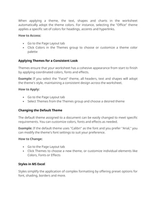 When applying a theme, the text, shapes and charts in the worksheet
automatically adopt the theme colors. For instance, selecting the "Office" theme
applies a specific set of colors for headings, accents and hyperlinks.
How to Access:
 Go to the Page Layout tab
 Click Colors in the Themes group to choose or customize a theme color
palette
Applying Themes for a Consistent Look
Themes ensure that your worksheet has a cohesive appearance from start to finish
by applying coordinated colors, fonts and effects.
Example: If you select the "Facet" theme, all headers, text and shapes will adopt
the theme's style, maintaining a consistent design across the worksheet.
How to Apply:
 Go to the Page Layout tab
 Select Themes from the Themes group and choose a desired theme
Changing the Default Theme
The default theme assigned to a document can be easily changed to meet specific
requirements. You can customize colors, fonts and effects as needed.
Example: If the default theme uses "Calibri" as the font and you prefer "Arial," you
can modify the theme's font settings to suit your preference.
How to Change:
 Go to the Page Layout tab
 Click Themes to choose a new theme, or customize individual elements like
Colors, Fonts or Effects
Styles in MS Excel
Styles simplify the application of complex formatting by offering preset options for
font, shading, borders and more.
 