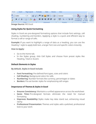 Image Source: MS Excel
Using Styles for Quick Formatting
Styles in Excel are pre-designed formatting options that include font settings, cell
shading, numbering and borders. Applying a style is a quick and efficient way to
format a cell or range of cells.
Example: If you want to highlight a range of data as a heading, you can use the
Heading 1 style to apply bold text, a larger font size and specific colors instantly.
How to Apply:
 Go to the Home tab.
 In the Styles group, click Cell Styles and choose from preset styles like
Heading, Total or Accent.
Default Elements in Styles
By default, Styles in Excel include:
 Font Formatting: Pre-defined font types, sizes and colors
 Cell Shading: Background colors for cells
 Numbering: Number formats like currency, percentages or dates
 Borders: Pre-set border styles for emphasizing cell ranges
Importance of Themes & Styles in Excel
 Ensures Consistency: Maintains a unified appearance across the worksheet
 Saves Time: Pre-designed formats eliminate the need for manual
formatting
 Improves Readability: Styles make key data stand out, enhancing visual
clarity
 Professional Presentation: Themes and styles add a polished, professional
look to your work
 
