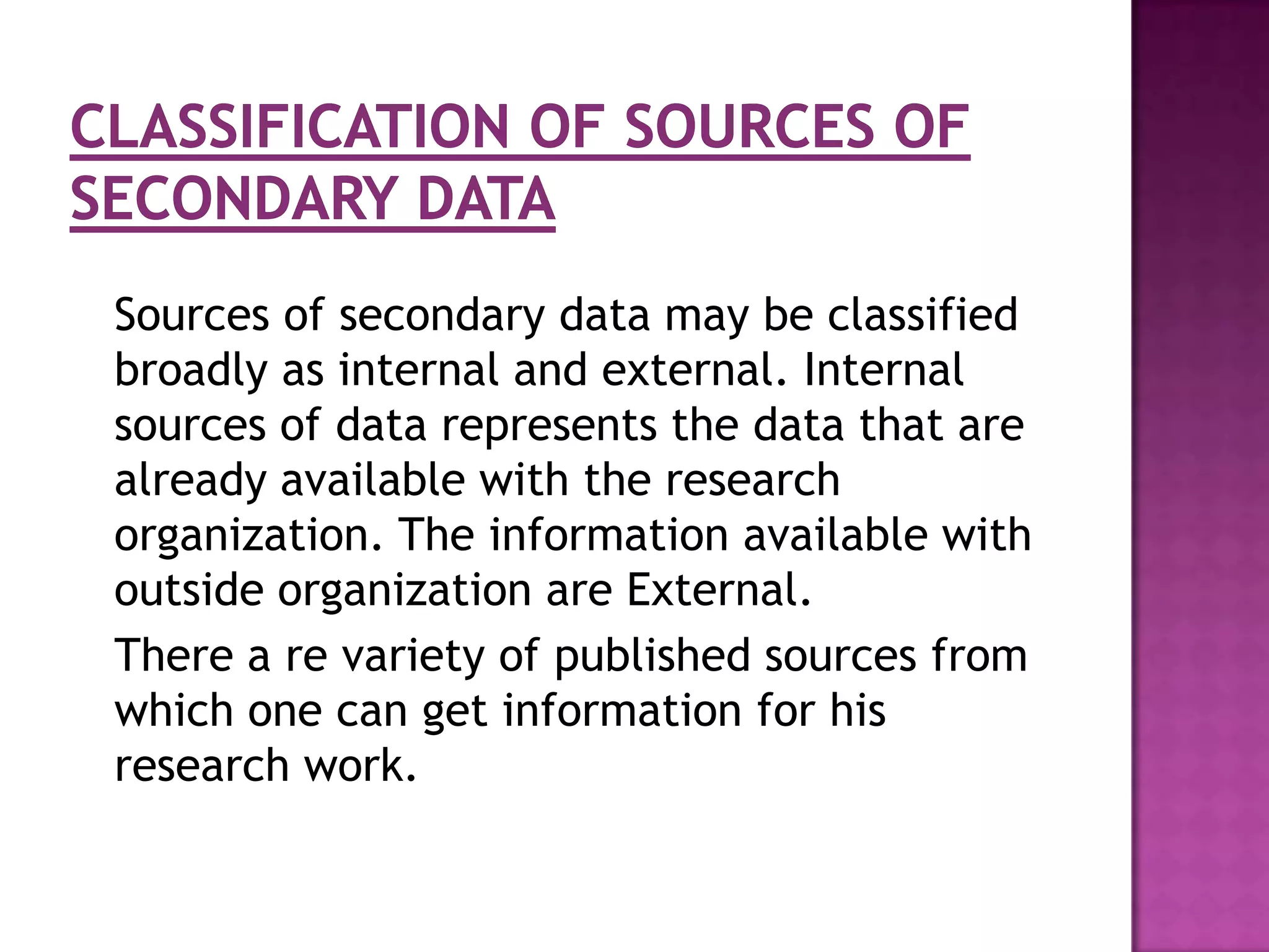 Sources of secondary data may be classified
broadly as internal and external. Internal
sources of data represents the data that are
already available with the research
organization. The information available with
outside organization are External.
There a re variety of published sources from
which one can get information for his
research work.
 