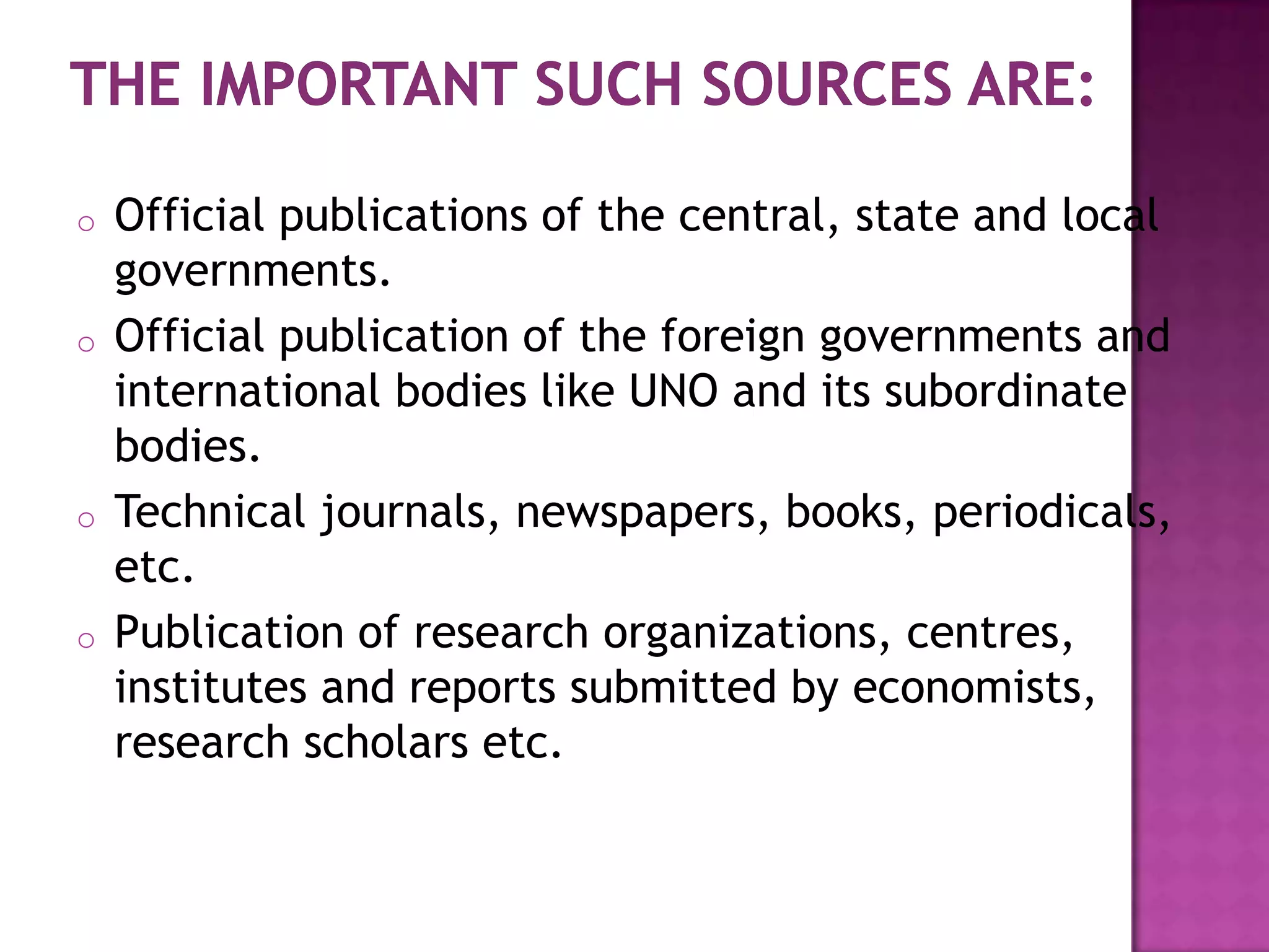 o   Official publications of the central, state and local
    governments.
o   Official publication of the foreign governments and
    international bodies like UNO and its subordinate
    bodies.
o   Technical journals, newspapers, books, periodicals,
    etc.
o   Publication of research organizations, centres,
    institutes and reports submitted by economists,
    research scholars etc.
 