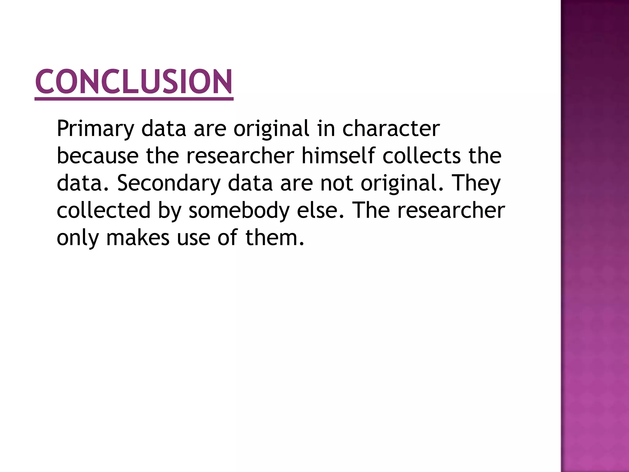 Primary data are original in character
because the researcher himself collects the
data. Secondary data are not original. They
collected by somebody else. The researcher
only makes use of them.
 