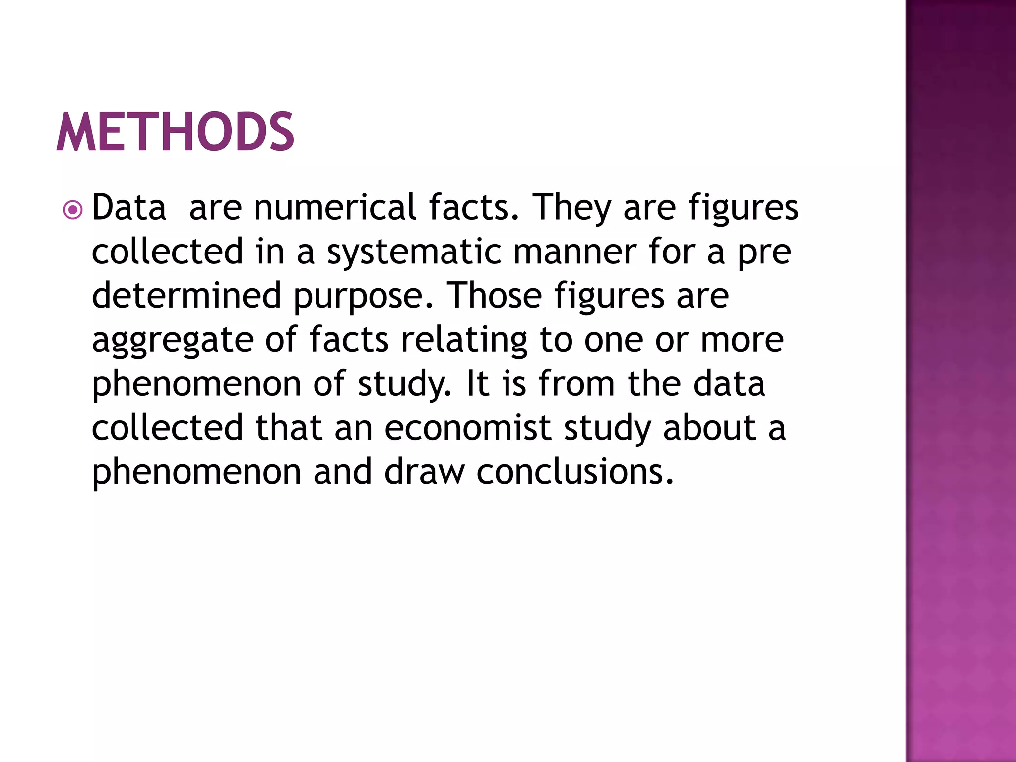  Data are numerical facts. They are figures
 collected in a systematic manner for a pre
 determined purpose. Those figures are
 aggregate of facts relating to one or more
 phenomenon of study. It is from the data
 collected that an economist study about a
 phenomenon and draw conclusions.
 