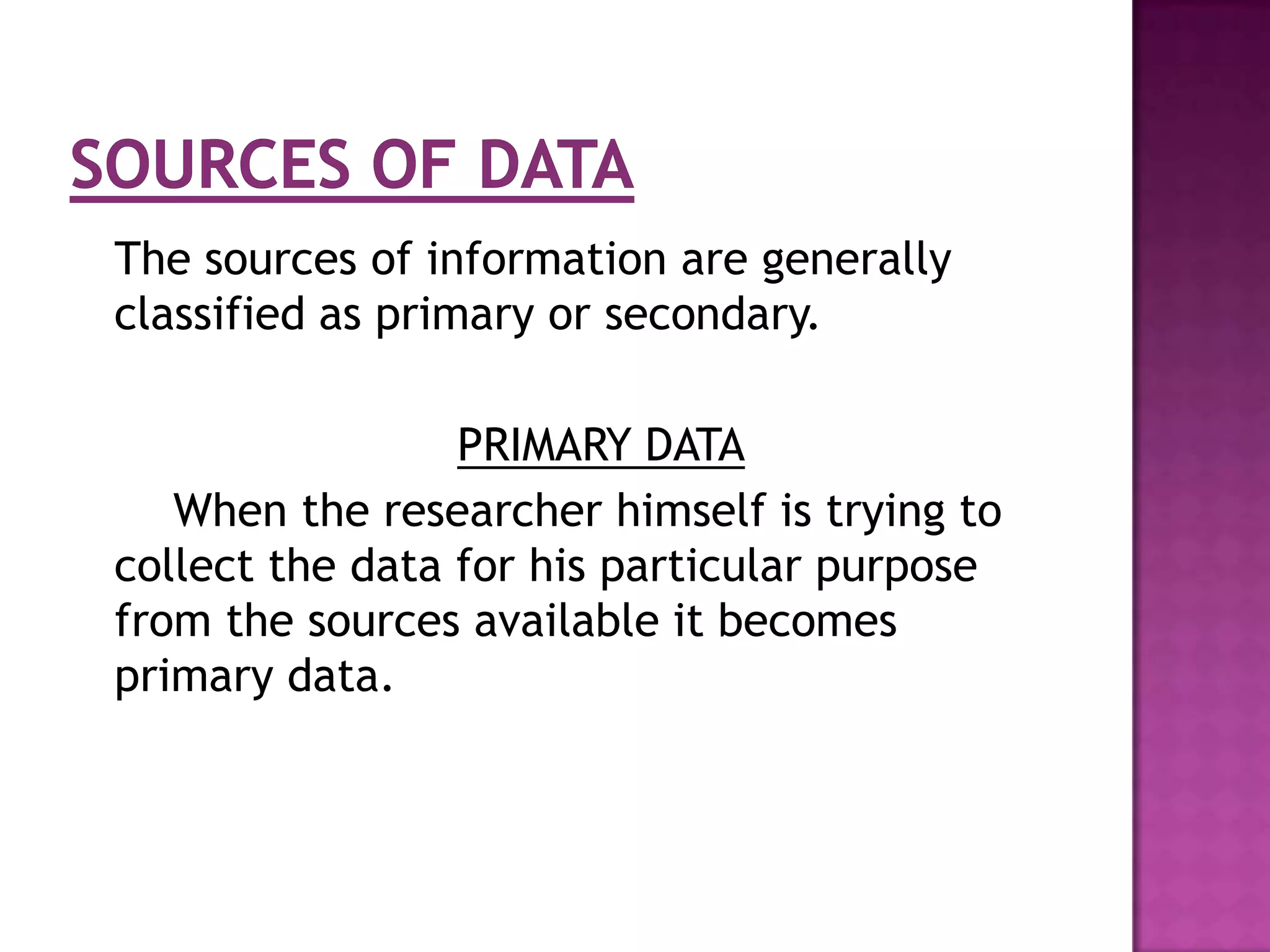 The sources of information are generally
classified as primary or secondary.

                 PRIMARY DATA
   When the researcher himself is trying to
collect the data for his particular purpose
from the sources available it becomes
primary data.
 