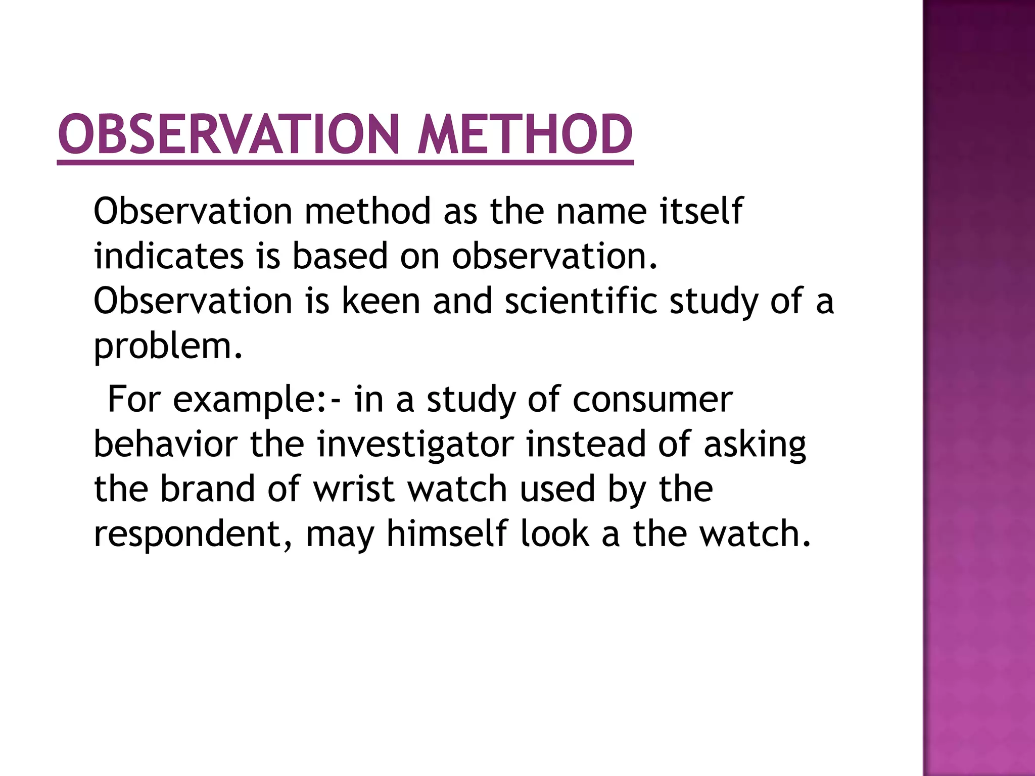 Observation method as the name itself
indicates is based on observation.
Observation is keen and scientific study of a
problem.
 For example:- in a study of consumer
behavior the investigator instead of asking
the brand of wrist watch used by the
respondent, may himself look a the watch.
 