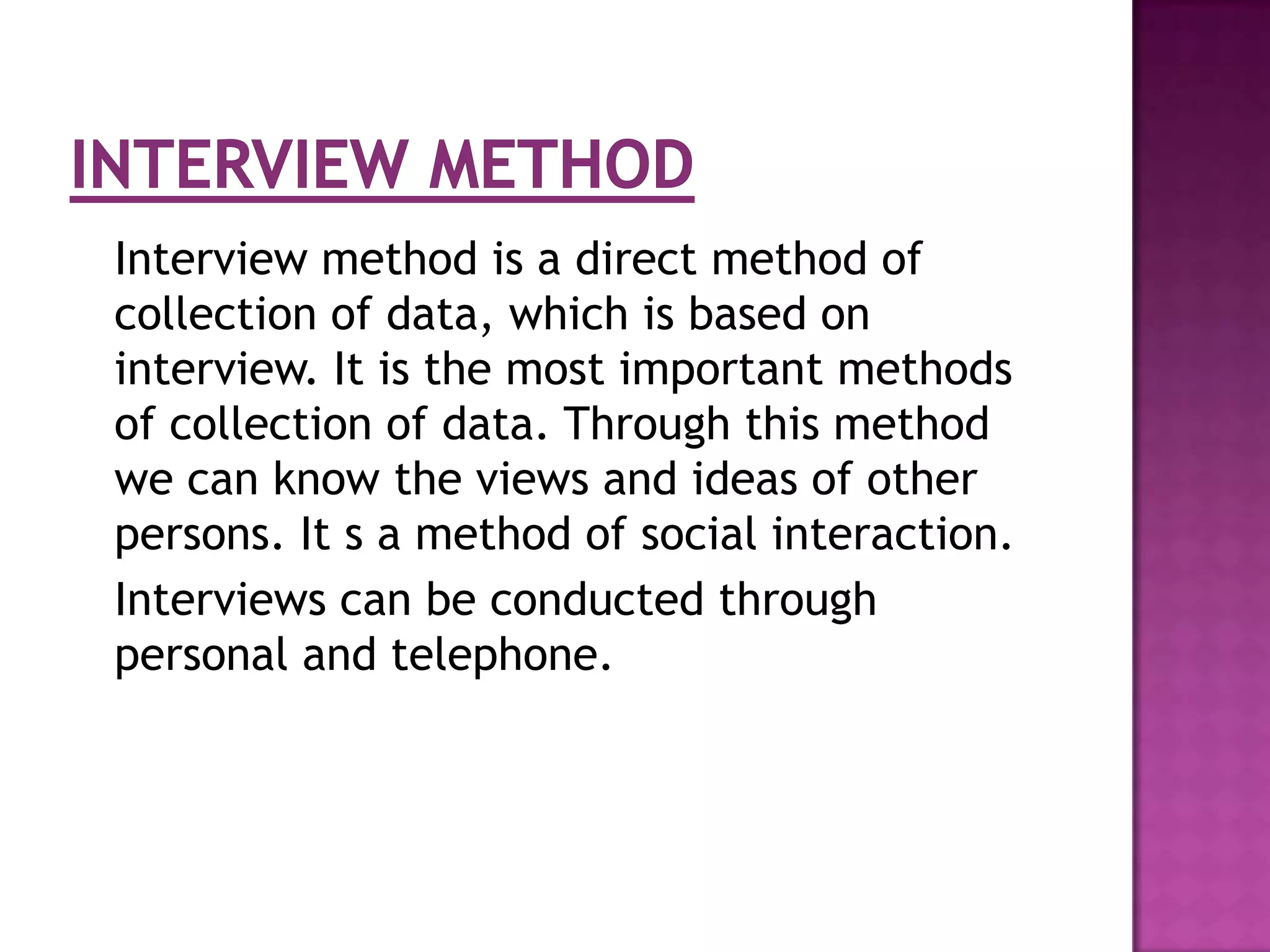 Interview method is a direct method of
collection of data, which is based on
interview. It is the most important methods
of collection of data. Through this method
we can know the views and ideas of other
persons. It s a method of social interaction.
Interviews can be conducted through
personal and telephone.
 