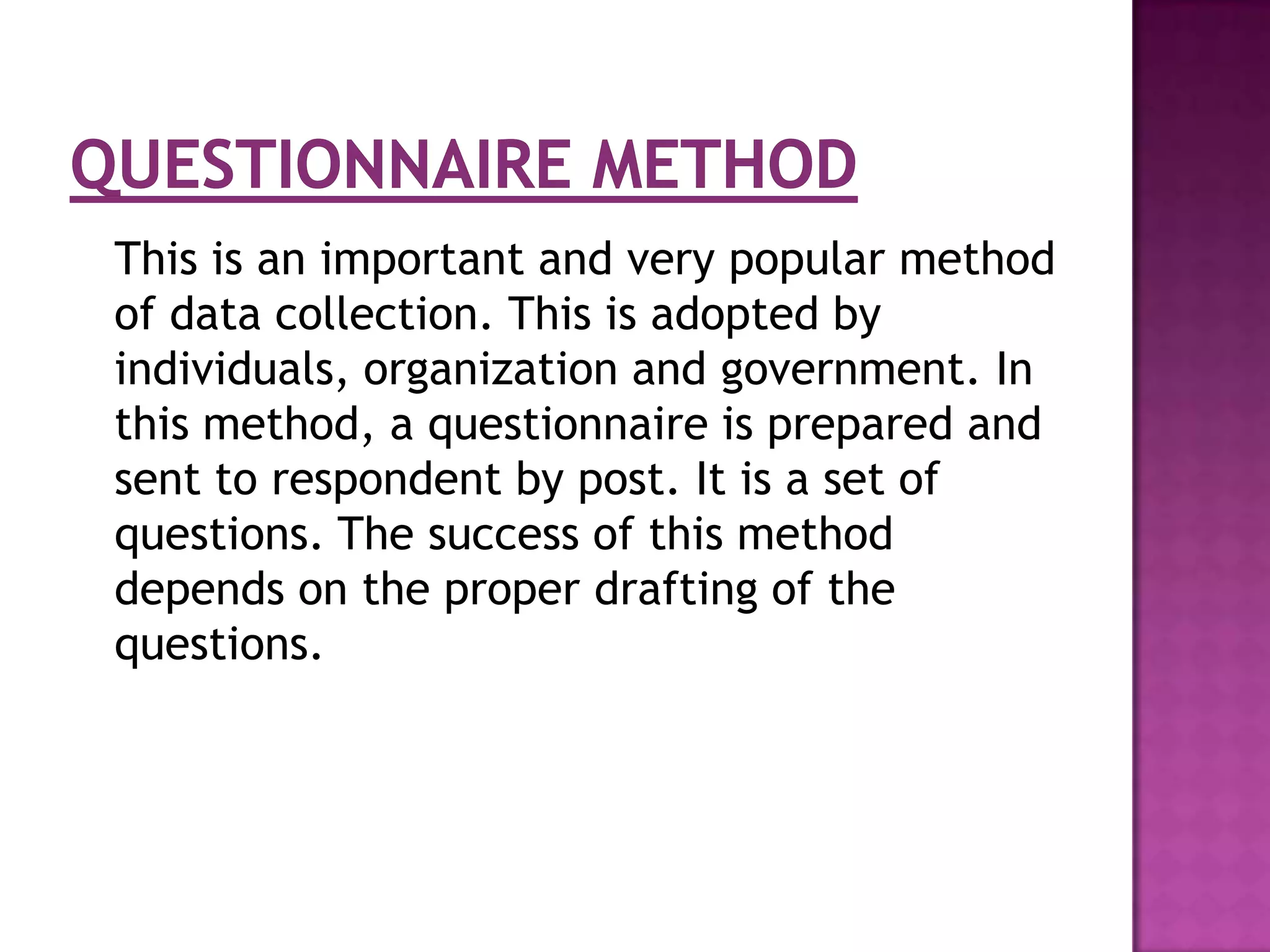 This is an important and very popular method
of data collection. This is adopted by
individuals, organization and government. In
this method, a questionnaire is prepared and
sent to respondent by post. It is a set of
questions. The success of this method
depends on the proper drafting of the
questions.
 