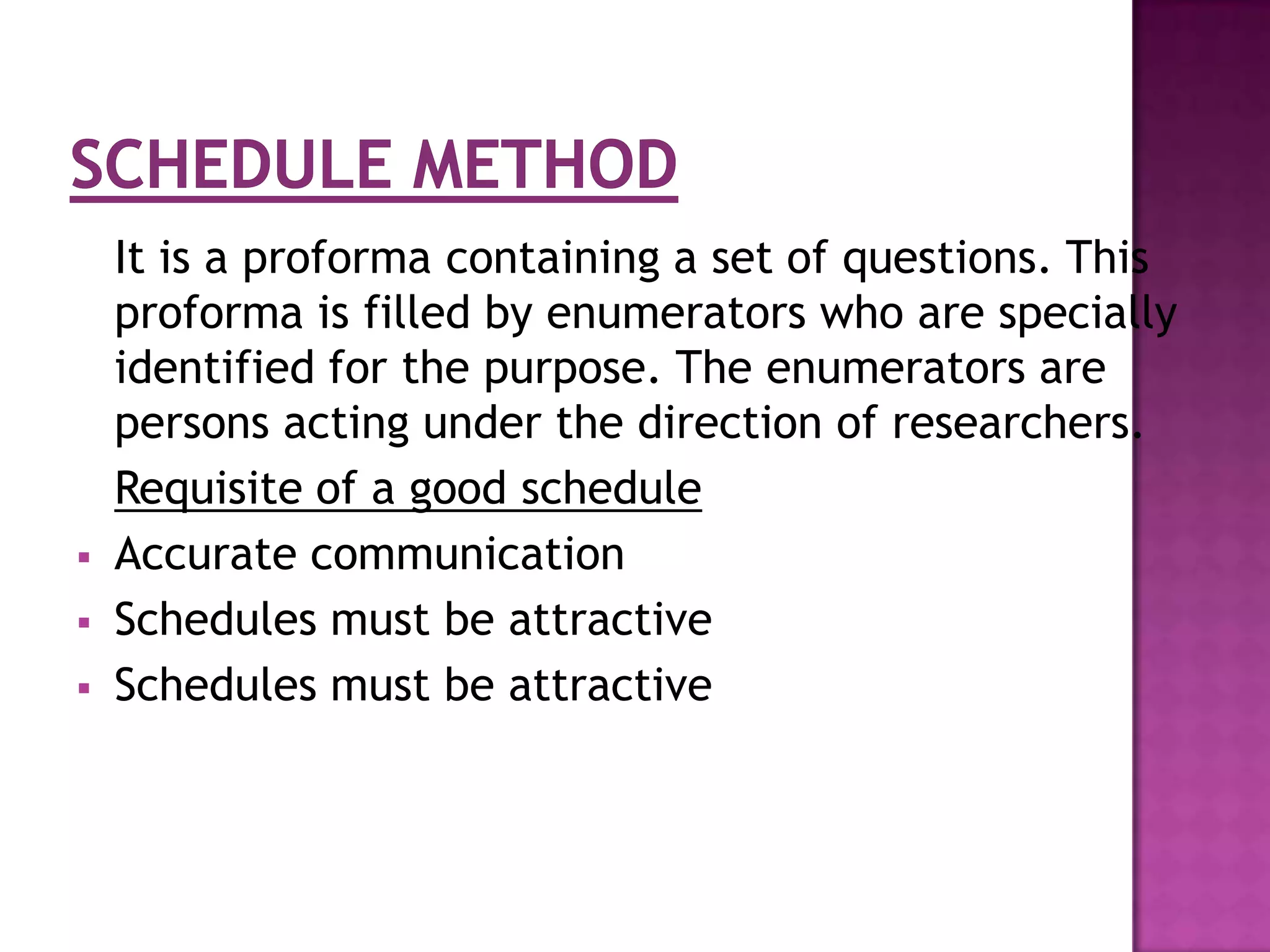 It is a proforma containing a set of questions. This
    proforma is filled by enumerators who are specially
    identified for the purpose. The enumerators are
    persons acting under the direction of researchers.
    Requisite of a good schedule
   Accurate communication
   Schedules must be attractive
   Schedules must be attractive
 