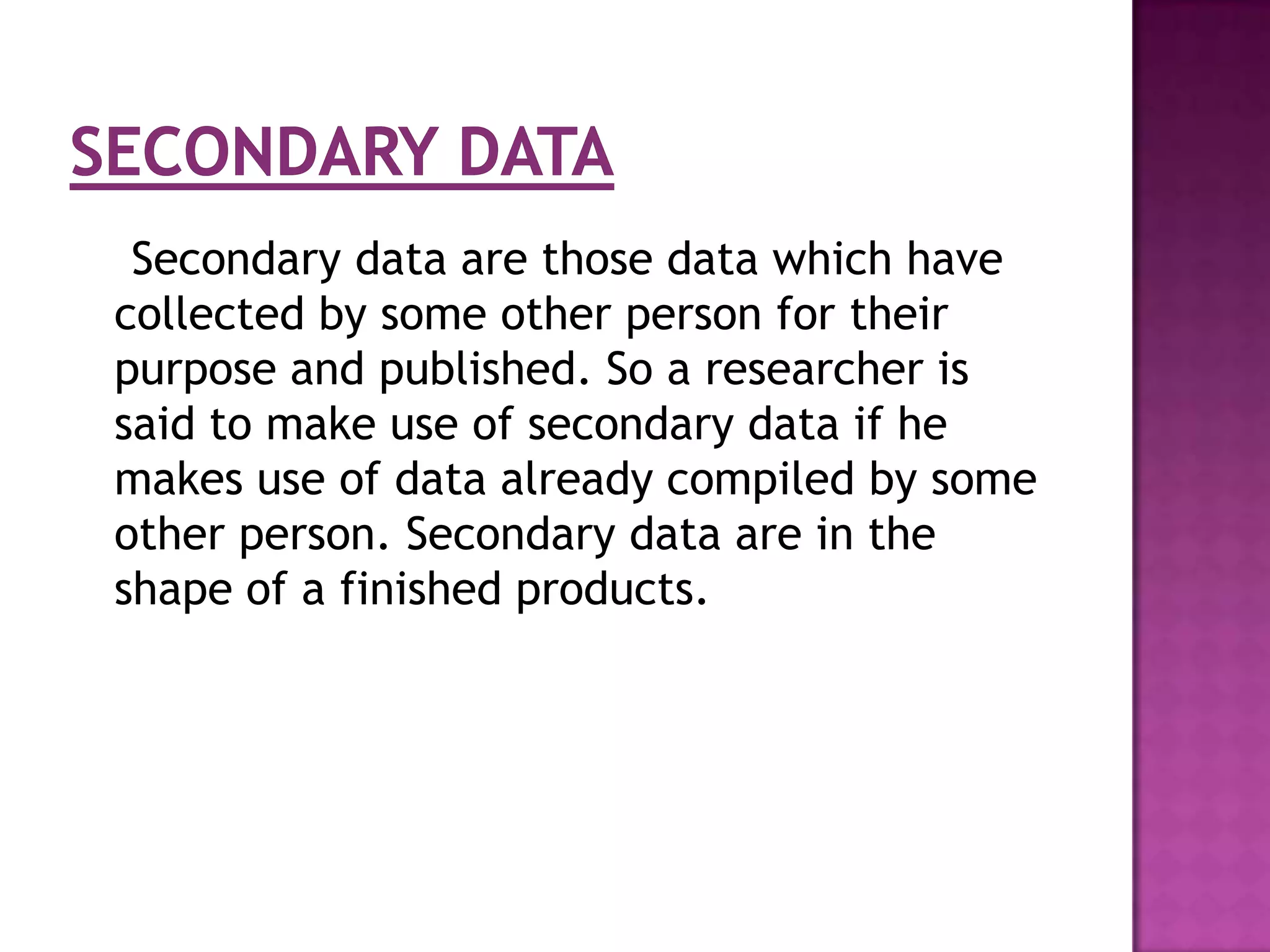 Secondary data are those data which have
collected by some other person for their
purpose and published. So a researcher is
said to make use of secondary data if he
makes use of data already compiled by some
other person. Secondary data are in the
shape of a finished products.
 