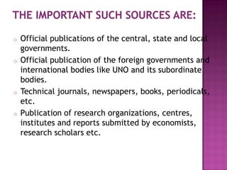 o   Official publications of the central, state and local
    governments.
o   Official publication of the foreign governments and
    international bodies like UNO and its subordinate
    bodies.
o   Technical journals, newspapers, books, periodicals,
    etc.
o   Publication of research organizations, centres,
    institutes and reports submitted by economists,
    research scholars etc.
 