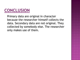 Primary data are original in character
because the researcher himself collects the
data. Secondary data are not original. They
collected by somebody else. The researcher
only makes use of them.
 