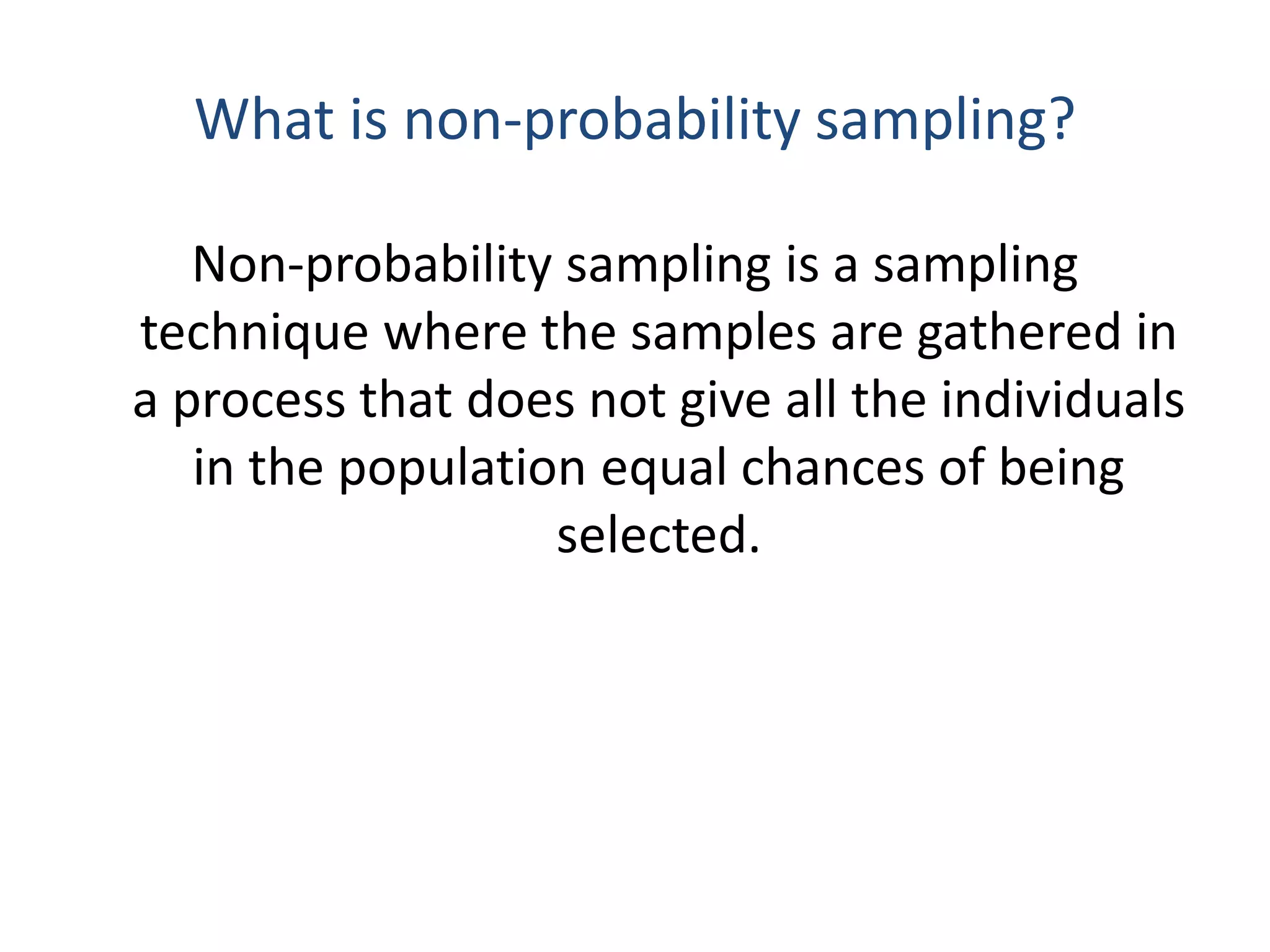 What is non-probability sampling?
Non-probability sampling is a sampling
technique where the samples are gathered in
a process that does not give all the individuals
in the population equal chances of being
selected.
 