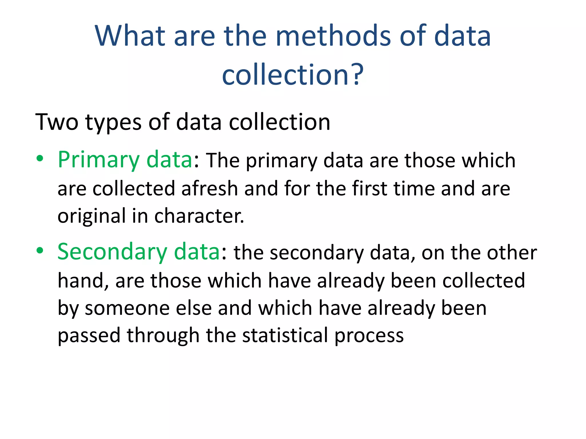 What are the methods of data
collection?
Two types of data collection
• Primary data: The primary data are those which
are collected afresh and for the first time and are
original in character.
• Secondary data: the secondary data, on the other
hand, are those which have already been collected
by someone else and which have already been
passed through the statistical process
 