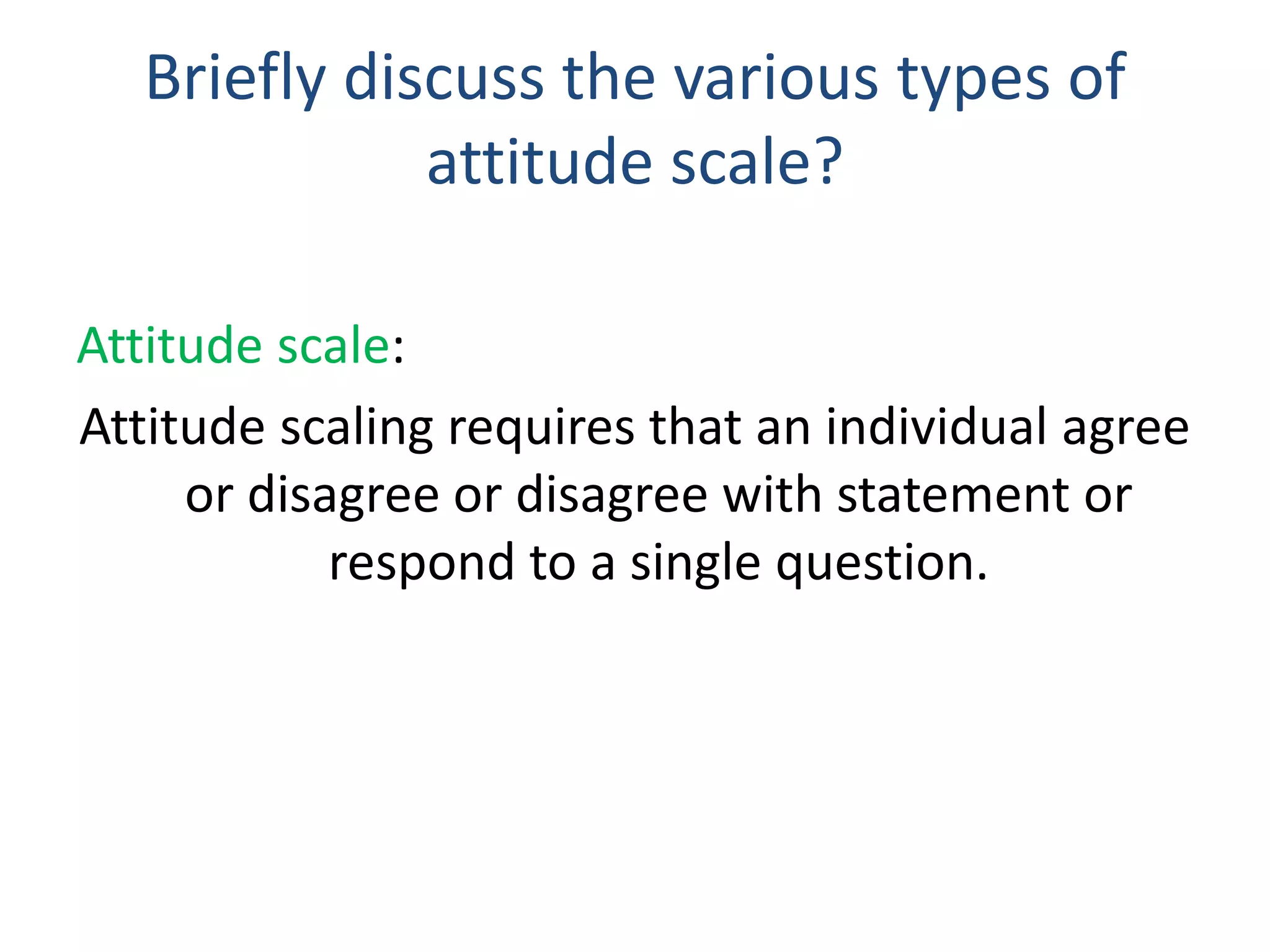 Briefly discuss the various types of
attitude scale?
Attitude scale:
Attitude scaling requires that an individual agree
or disagree or disagree with statement or
respond to a single question.
 