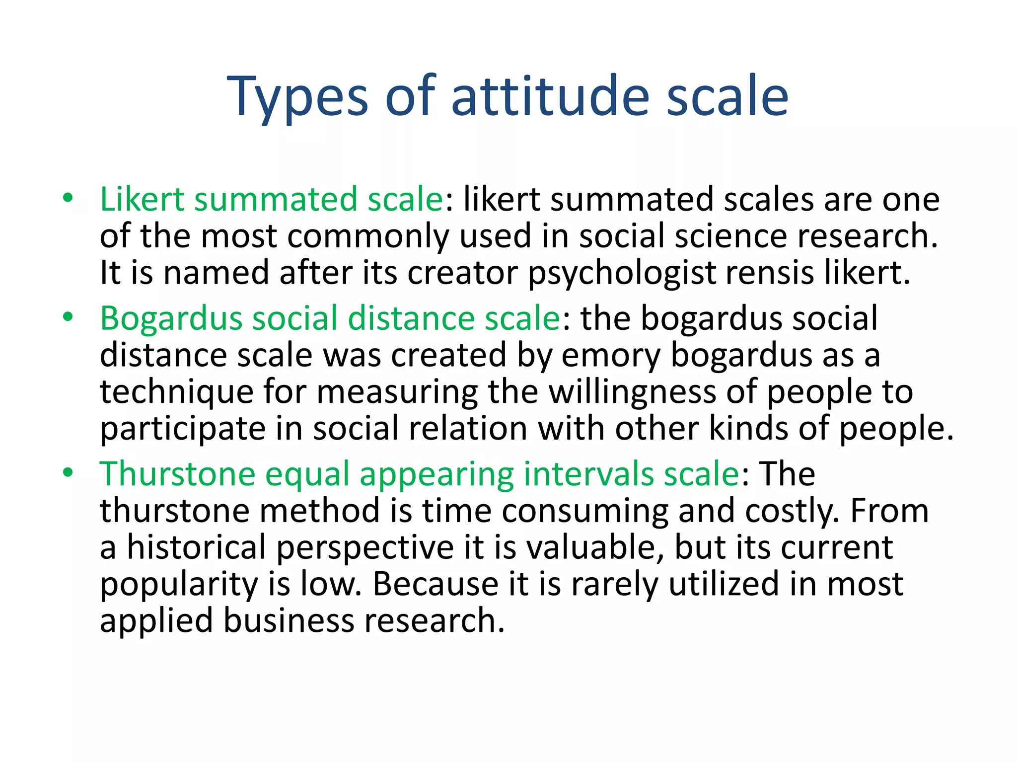 Types of attitude scale
• Likert summated scale: likert summated scales are one
of the most commonly used in social science research.
It is named after its creator psychologist rensis likert.
• Bogardus social distance scale: the bogardus social
distance scale was created by emory bogardus as a
technique for measuring the willingness of people to
participate in social relation with other kinds of people.
• Thurstone equal appearing intervals scale: The
thurstone method is time consuming and costly. From
a historical perspective it is valuable, but its current
popularity is low. Because it is rarely utilized in most
applied business research.
 