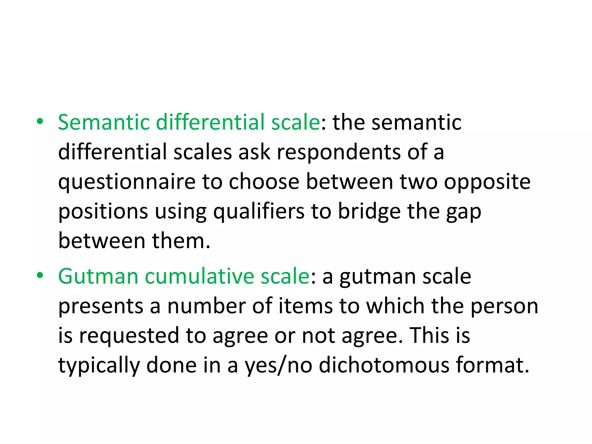 • Semantic differential scale: the semantic
differential scales ask respondents of a
questionnaire to choose between two opposite
positions using qualifiers to bridge the gap
between them.
• Gutman cumulative scale: a gutman scale
presents a number of items to which the person
is requested to agree or not agree. This is
typically done in a yes/no dichotomous format.
 