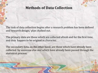 The task of data collection begins after a research problem has been defined
and research design/ plan chalked out.
The primary data are those which are collected afresh and for the first time,
and thus happen to be original in character.
The secondary data, on the other hand, are those which have already been
collected by someone else and which have already been passed through the
statistical process.
Methods of Data Collection
 