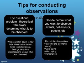 Tips for conducting
observations
• Structured observationThe questions,
problem , theoretical
framework
determine what is to
be observed
Decide before what
you want to observe:
events, behaviours,
people, etc
What is written down, is raw
data. You must write field
notes (commentaries ,
feelings, reactions
interpretations about what
was observed)
Record the observations:
•Real time (no electronic
means)
•Audio taping
•Video taping
•Transcription
 