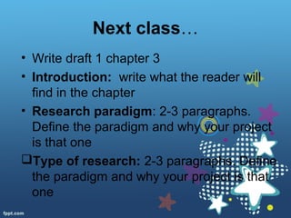 Next class…
• Write draft 1 chapter 3
• Introduction: write what the reader will
find in the chapter
• Research paradigm: 2-3 paragraphs.
Define the paradigm and why your project
is that one
Type of research: 2-3 paragraphs. Define
the paradigm and why your project is that
one
 