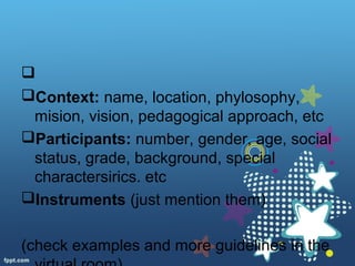 
Context: name, location, phylosophy,
mision, vision, pedagogical approach, etc
Participants: number, gender, age, social
status, grade, background, special
charactersirics. etc
Instruments (just mention them)
(check examples and more guidelines in the
 