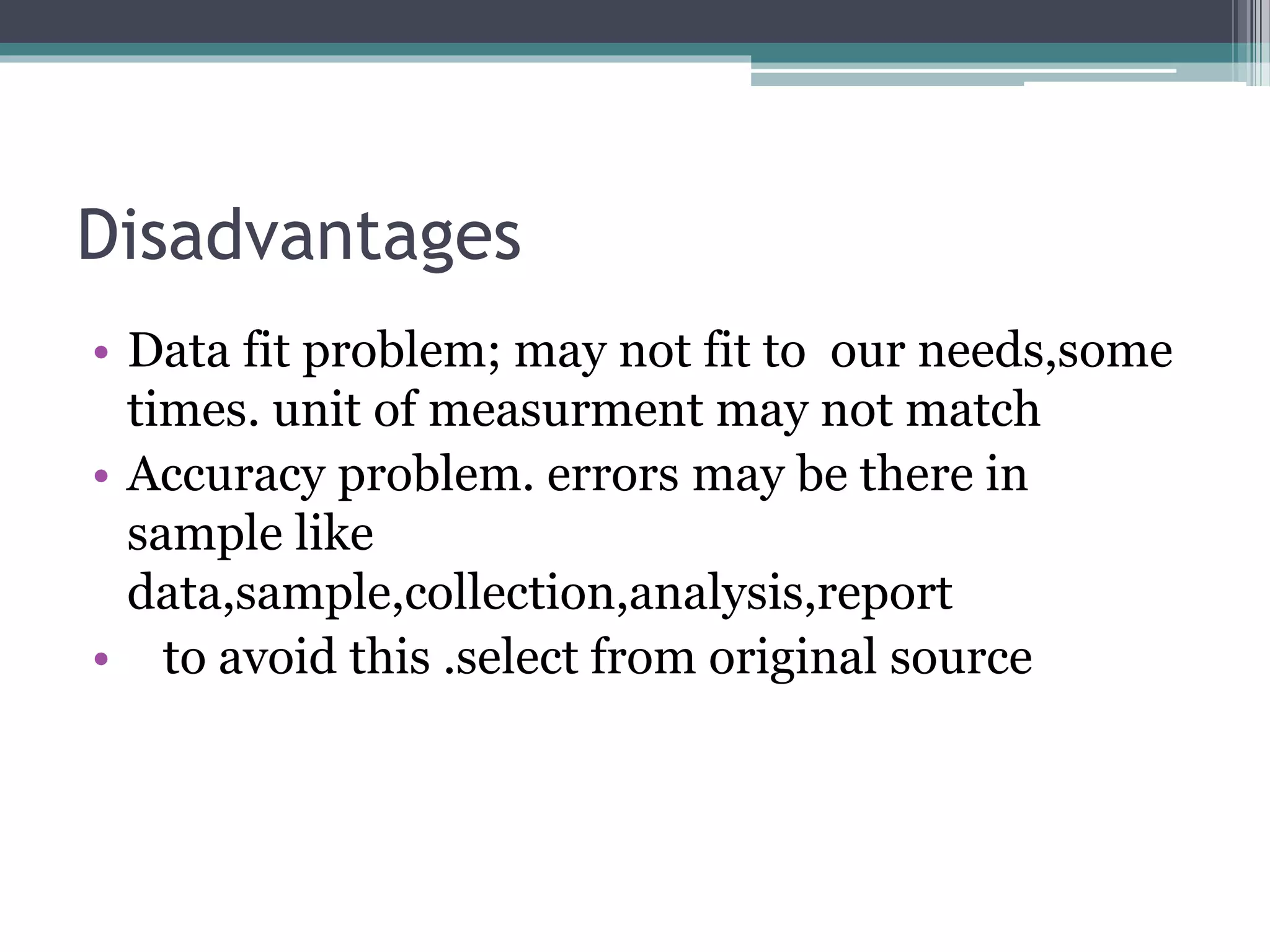 Disadvantages
• Data fit problem; may not fit to our needs,some
times. unit of measurment may not match
• Accuracy problem. errors may be there in
sample like
data,sample,collection,analysis,report
• to avoid this .select from original source
 