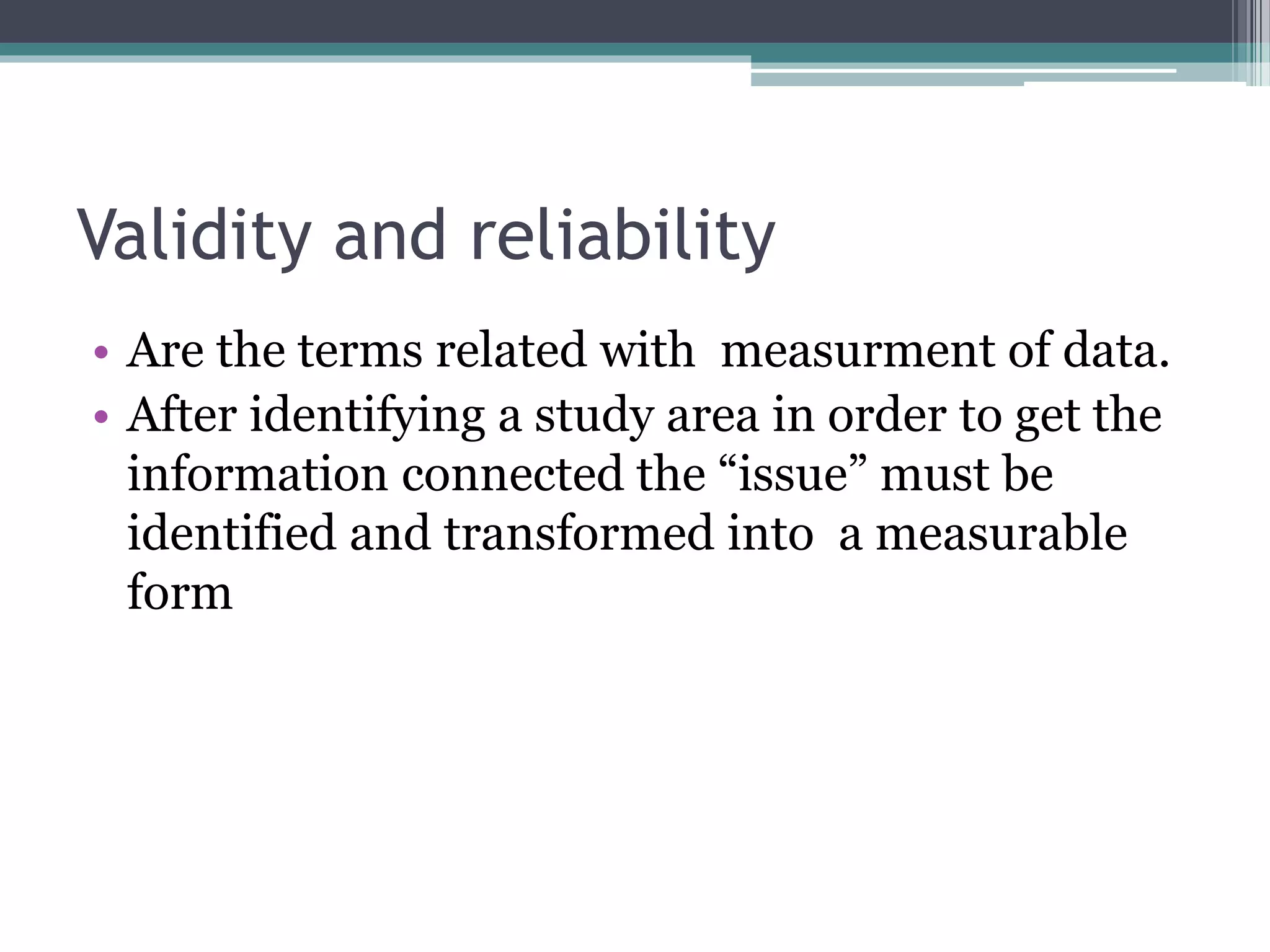 Validity and reliability
• Are the terms related with measurment of data.
• After identifying a study area in order to get the
information connected the “issue” must be
identified and transformed into a measurable
form
 