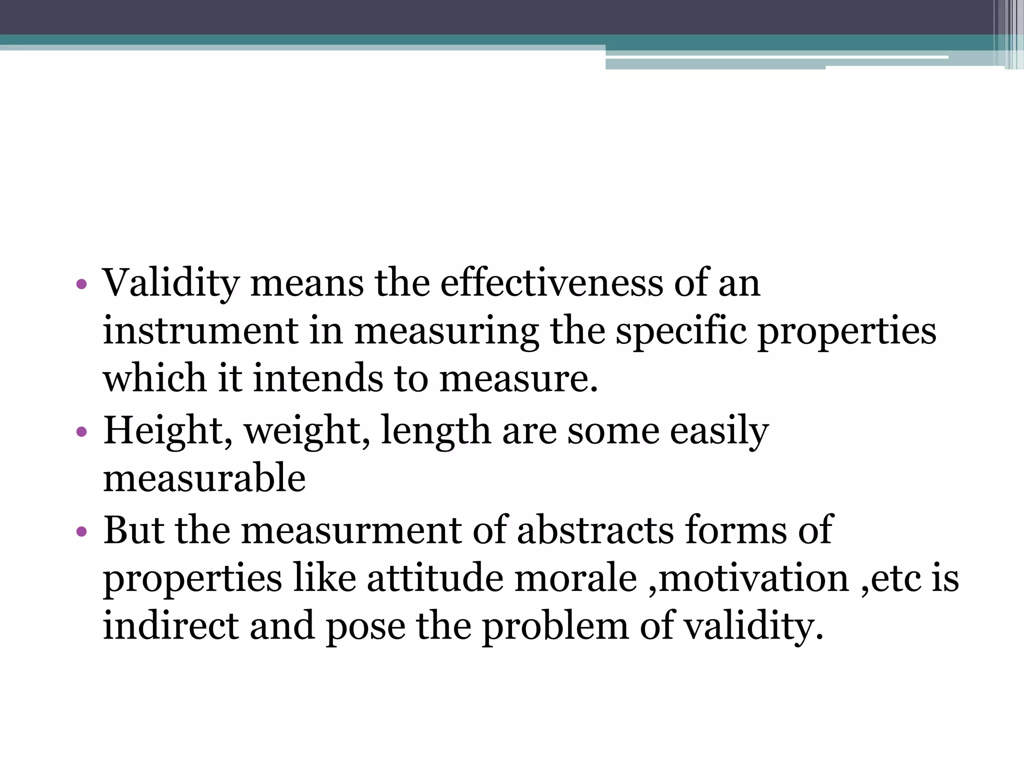• Validity means the effectiveness of an
instrument in measuring the specific properties
which it intends to measure.
• Height, weight, length are some easily
measurable
• But the measurment of abstracts forms of
properties like attitude morale ,motivation ,etc is
indirect and pose the problem of validity.
 