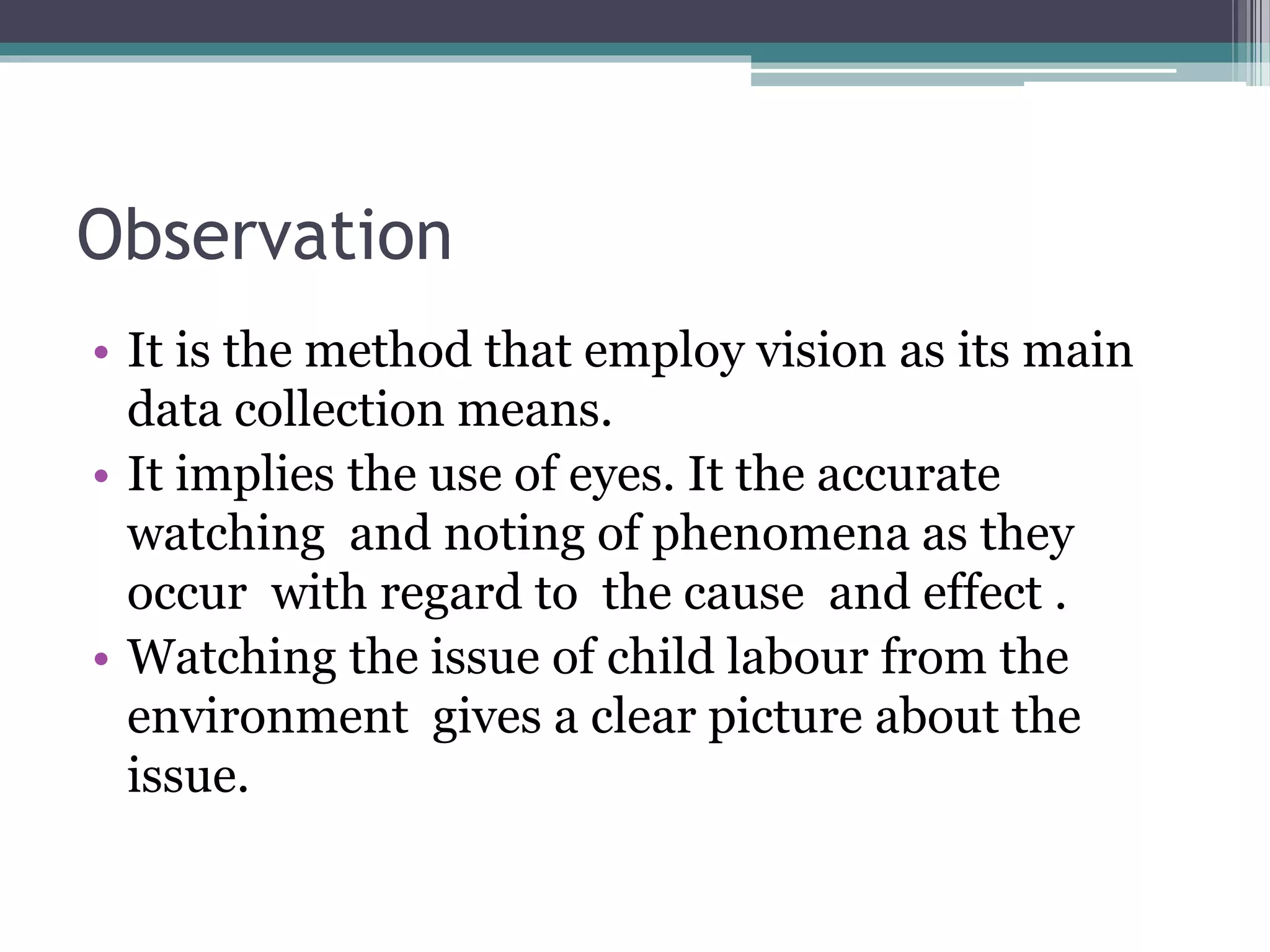 Observation
• It is the method that employ vision as its main
data collection means.
• It implies the use of eyes. It the accurate
watching and noting of phenomena as they
occur with regard to the cause and effect .
• Watching the issue of child labour from the
environment gives a clear picture about the
issue.
 