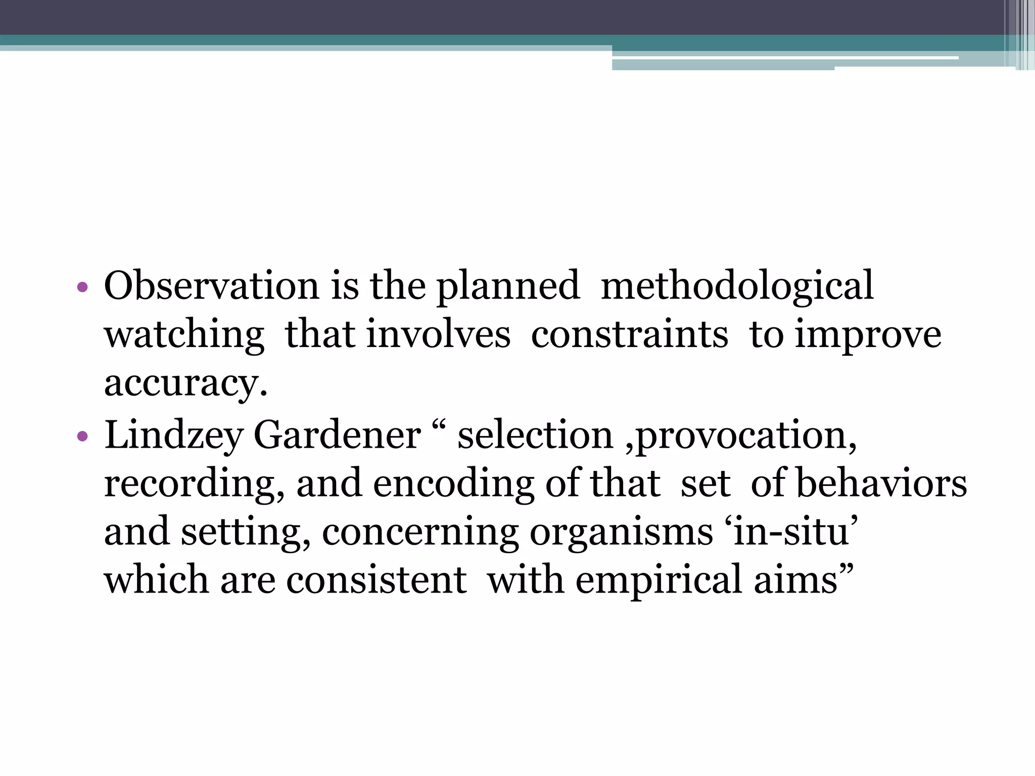 • Observation is the planned methodological
watching that involves constraints to improve
accuracy.
• Lindzey Gardener “ selection ,provocation,
recording, and encoding of that set of behaviors
and setting, concerning organisms ‘in-situ’
which are consistent with empirical aims”
 