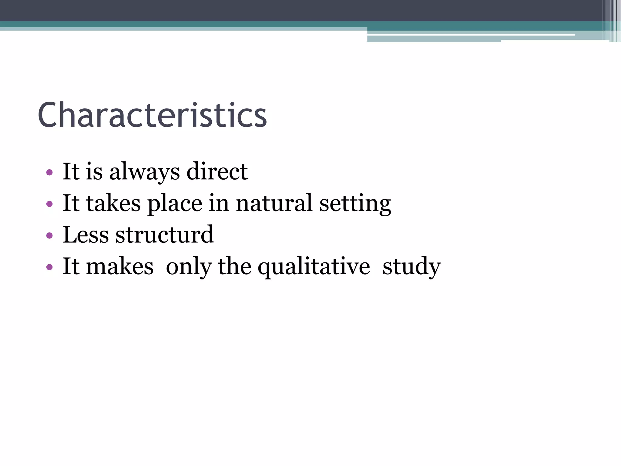 Characteristics
• It is always direct
• It takes place in natural setting
• Less structurd
• It makes only the qualitative study
 