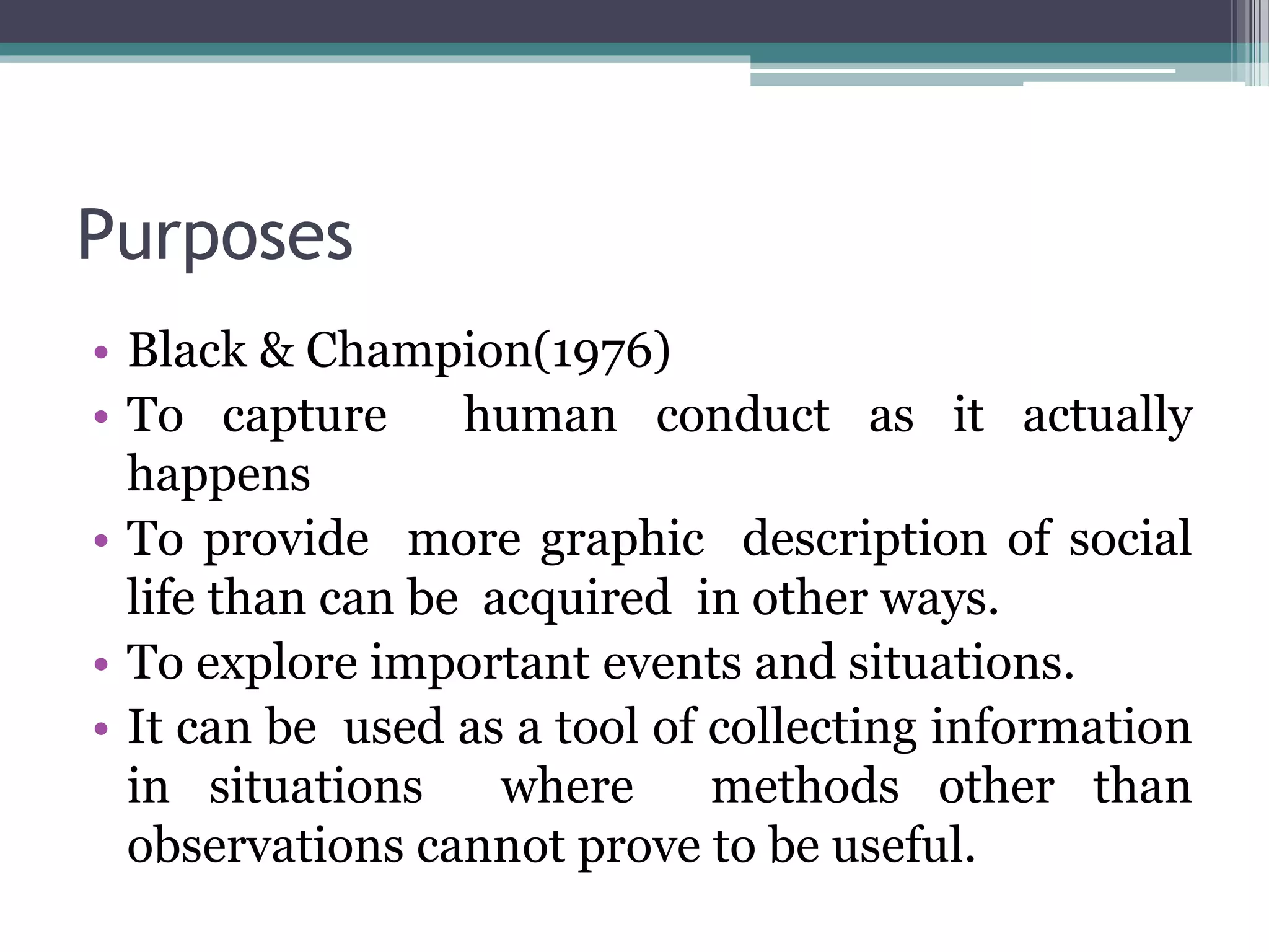 Purposes
• Black & Champion(1976)
• To capture human conduct as it actually
happens
• To provide more graphic description of social
life than can be acquired in other ways.
• To explore important events and situations.
• It can be used as a tool of collecting information
in situations where methods other than
observations cannot prove to be useful.
 